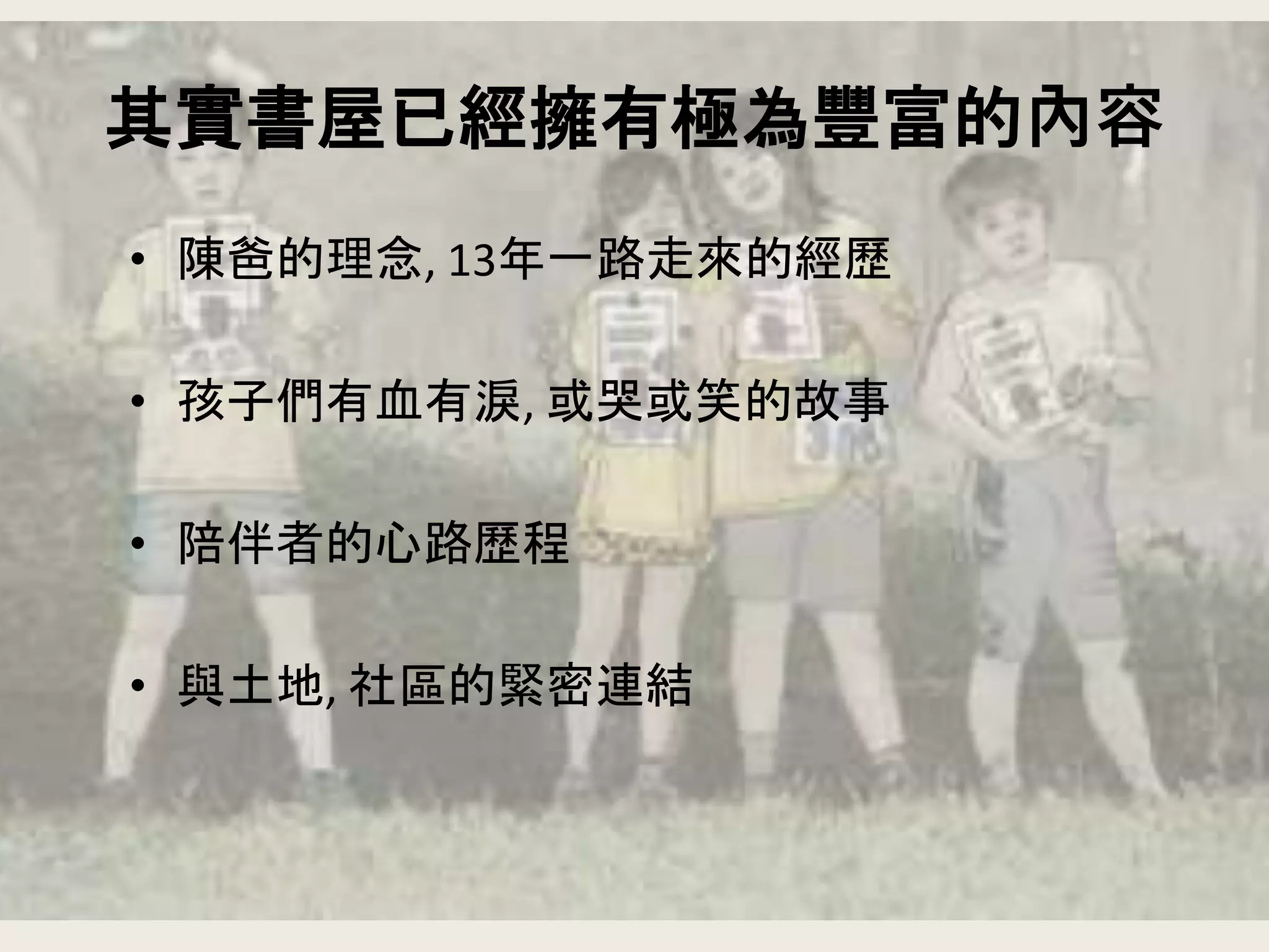 其實書屋已經擁有極為豐富的內容
• 陳爸的理念, 13年一路走來的經歷
• 孩子們有血有淚, 或哭或笑的故事
• 陪伴者的心路歷程
• 與土地, 社區的緊密連結
 
