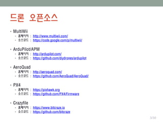 드론 오픈소스
 MultiWii
 홈페이지 : http://www.multiwii.com/
 소스코드 : https://code.google.com/p/multiwii/
 ArduPilot/APM
 홈페이지 : http://ardupilot.com/
 소스코드 : https://github.com/diydrones/ardupilot
 AeroQuad
 홈페이지 : http://aeroquad.com/
 소스코드 : https://github.com/AeroQuad/AeroQuad/
 PX4
 홈페이지 : https://pixhawk.org
 소스코드 : https://github.com/PX4/Firmware
 Crazyfile
 홈페이지 : https://www.bitcraze.io
 소스코드 : https://github.com/bitcraze
3/30
 