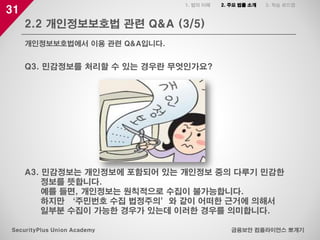 31
2.2 개인정보보호법 관련 Q&A (3/5)
금융보안 컴플라이언스 뽀개기SecurityPlus Union Academy
개인정보보호법에서 이용 관련 Q&A입니다.
1. 법의 이해 2. 주요 법률 소개 3. 학습 로드맵
Q3. 민감정보를 처리할 수 있는 경우란 무엇인가요?
A3. 민감정보는 개인정보에 포함되어 있는 개인정보 중의 다루기 민감한
정보를 뜻합니다.
예를 들면, 개인정보는 원칙적으로 수집이 불가능합니다.
하지만 ‘주민번호 수집 법정주의’와 같이 어떠한 근거에 의해서
일부분 수집이 가능한 경우가 있는데 이러한 경우를 의미합니다.
 