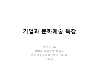 기업과 문화예술 특강
2015.10.26
핚예종 예술경영 젂문사
제주창조경제혁싞센터 센터장
젂정홖
 