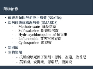 藥物治療
●
傳統非類固醇消炎止痛藥 (NSAIDs)
●
疾病修飾抗風濕病藥 (DMARDS)
– – Methotrexate 滅殺除癌
– – Sulfasalazine 斯樂腸溶錠
– – Hydroxychloroquine 必賴克廔
– – Leflunomide 艾炎寧膜衣錠
– – Cyclosporine 環胞靈
●
類固醇
●
生物製劑
– – 抗腫瘤壞死因子製劑：恩博，復邁，欣普尼
– – 莫須瘤，安挺樂，恩瑞舒，捷抑炎
 