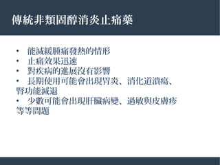 傳統非類固醇消炎止痛藥
•　能減緩腫痛發熱的情形
•　止痛效果迅速
•　對疾病的進展沒有影響
•　長期使用可能會出現胃炎、消化道潰瘍、
腎功能減退
•　少數可能會出現肝臟病變、過敏與皮膚疹
等等問題
 