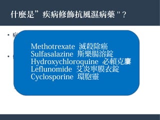 什麼是”疾病修飾抗風濕病藥 '' ?
●
症 控制狀
– 控制目前發炎的 象徵
●
修飾疾病的過程
– 減少關節傷害和變形
– 減少影像學上的進展
– 減少長期的行動不便
Methotrexate 滅殺除癌
Sulfasalazine 斯樂腸溶錠
Hydroxychloroquine 必賴克廔
Leflunomide 艾炎寧膜衣錠
Cyclosporine 環胞靈
 