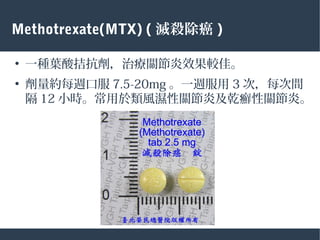 Methotrexate(MTX) ( 滅殺除癌 )
●
一種葉酸拮抗劑，治療關節炎效果較佳。
●
劑量約每週口服 7.5-20mg 。一週服用 3 次，每次間
隔 12 小時。常用於類風濕性關節炎及乾癬性關節炎。
 
