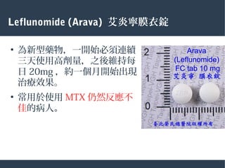 Leflunomide (Arava) 艾炎寧膜衣錠
●
為新型藥物，一開始必須連續
三天使用高劑量，之後維持每
日 20mg ，約一個月開始出現
治療效果。
●
常用於使用 MTX 仍然反應不
佳的病人。
 