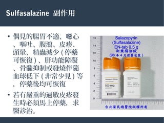 Sulfasalazine 副作用
●
偶見的腸胃不適、 心噁
、嘔吐、腹瀉、皮疹、
頭暈、精蟲減少 ( 停藥
可恢復 ) 、肝功能障礙
、骨髓抑制或發燒伴隨
血球低下 ( 非常少見 ) 等
，停藥後均可恢復
●
若有嚴重的過敏皮疹發
生時必須馬上停藥，求
醫診治。
 
