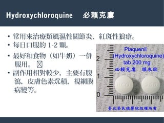 Hydroxychloroquine 　必賴克廔
●
常用來治療類風濕性關節炎、紅斑性狼瘡。
●
每日口服約 1-2 顆。
●
最好和食物（如牛 ）一併奶
服用。 
●
副作用相對較少，主要有腹
　瀉，皮膚色素 積，視網膜沉
　病變等。
 