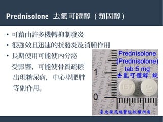 ●
可藉由許多機轉抑制發炎
●
很強效且迅速的抗發炎及消腫作用
●
長期使用可能使內分泌
受影響，可能使骨質疏鬆
　出現糖尿病，中心型肥胖
　等副作用。
Prednisolone 去 可體醇氫 ( 類固醇 )
 