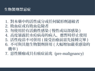 生物製劑禁忌症
1. 對本藥中的活性成分或任何賦形劑過敏者
2. 敗血症或有敗血危險者
3. 勿使用於有活動性感染 ( 慢性或局部感染 )
4. 高度暴露於水痘病毒的病人，應暫時停止使用
5. 活性疫苗不可併用 ( 接受治療前需先接種完畢 )
6. 不可與其他生物製劑併用 ( 大幅增加嚴重感染的
機率 )
7. 惡性腫瘤或具有癌症前兆 (pre-malignancy)
 