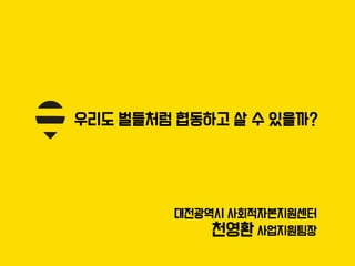 우리도 벌들처럼 협동하고 살 수 있을까?
대전광역시 사회적자본지원센터
천영환 사업지원팀장
 