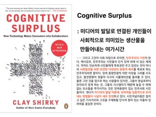 Cognitive Surplus
: 미디어의 발달로 연결된 개인들이
사회적으로 의미있는 생산물을
만들어내는 여가시간
…… 그리고 그것이 사회 차원으로 모이면, 민주주의의 기반이 된
다. 애시당초, 민주주의는 시민들의 인...