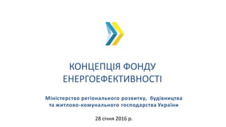 КОНЦЕПЦІЯ ФОНДУ
ЕНЕРГОЕФЕКТИВНОСТІ
Міністерство регіонального розвитку, будівництва
та житлово-комунального господарства України
28 січня 2016 р.
 