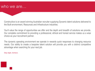 who we are…
Constructive is an award winning Australian recruiter supplying Dynamic talent solutions delivered to
the Built environment, Resources and Infrastructure industries.
You’ll value the range of opportunities we offer and the depth and breadth of solutions we provide.
Our complete commitment to providing a professional, ethical and honest service makes us a wise
choice as your recruitment partner.
The dynamic operating environment we operate in rewards quick responses to changing resource
needs. Our ability to create a bespoke talent solution will provide you with a distinct competitive
advantage when searching for your next job.
Stay Agile. Achieve.
 