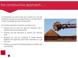 the constructive approach…
At Constructive, we want to help you to search for a job with
confidence, knowing you’re prepared with an up to date resume,
company knowledge and great interview skills.
Our industry specialised consultants can assist you by:
 Ensuring that you make the right first impression with a
standout resume and covering email;
 Providing you with techniques to improve your interview
skills;
 Equipping you with the confidence to handle interview
feedback and negotiating power when responding to a job
offer; and
 Guiding you through the resigning process and dealing with
a counter offer.
 