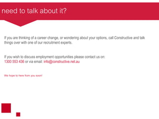 need to talk about it?
If you are thinking of a career change, or wondering about your options, call Constructive and talk
things over with one of our recruitment experts.
If you wish to discuss employment opportunities please contact us on:
1300 553 436 or via email: info@constructive.net.au
We hope to here from you soon!
 