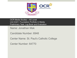 OCR Media Studies – AS Level
Unit G321: Foundation Portfolio in Media
Preliminary Task, Log Book and Evaluation
Name: Jonathan Mak
Candidate Number: 6948
Center Name: St. Paul’s Catholic College
Center Number: 64770
 