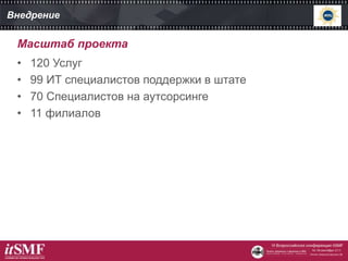 Внедрение
• 120 Услуг
• 99 ИТ специалистов поддержки в штате
• 70 Специалистов на аутсорсинге
• 11 филиалов
Масштаб проекта
 