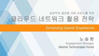 ©2016 AKAMAI | FASTER FORWARDTM
Grow revenue opportunities with fast, personalized
web experiences and manage complexity from peak
demand, mobile devices and data collection.
노 승 헌
Engagement Manager
Akamai Technologies Korea
Video Over CellularEnhancing Gamer Experience
성공적인 글로벌 게임 서비스를 위한
클라우드 네트워크 활용 전략
 