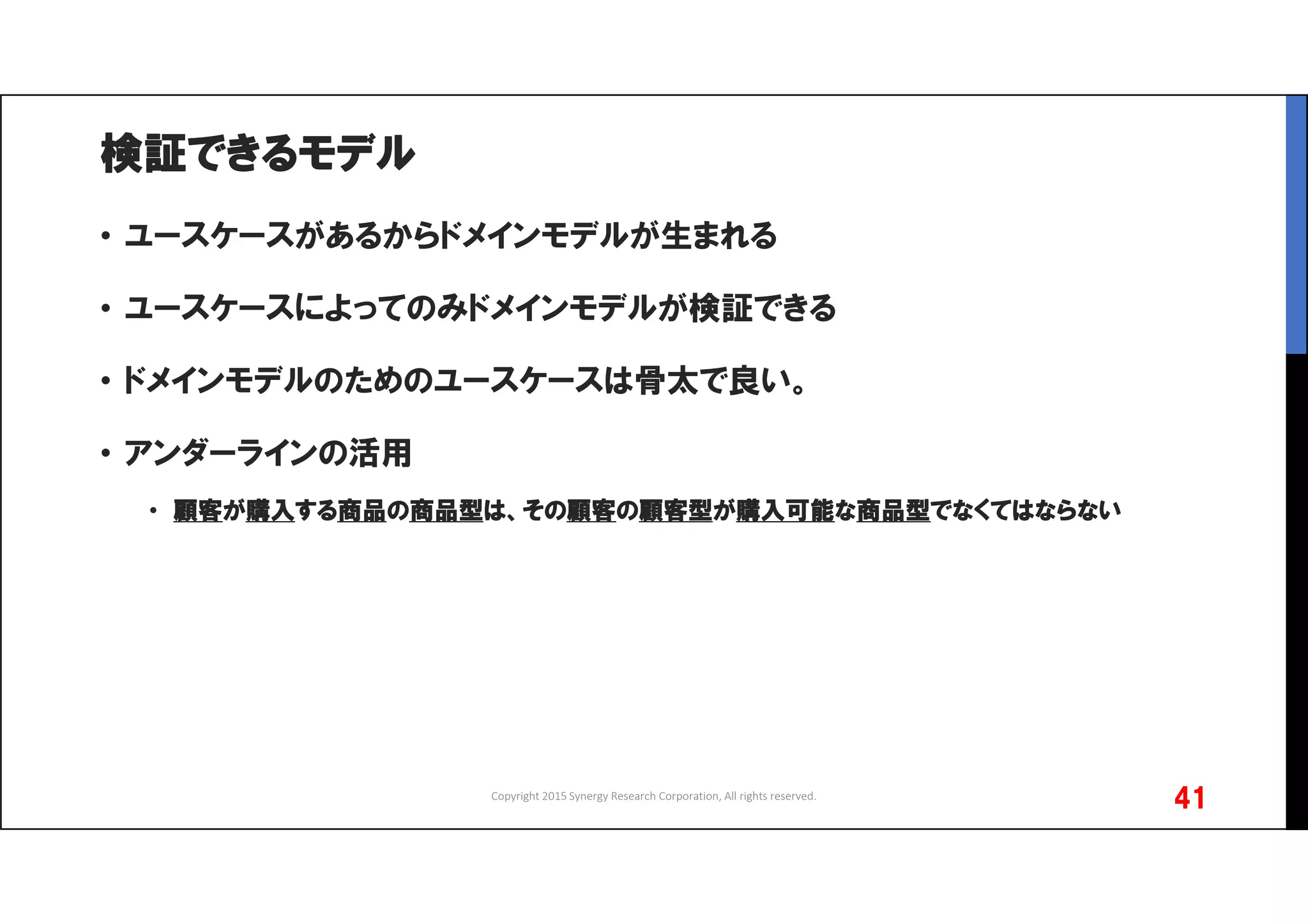 検証できるモデル
• ユースケースがあるからドメインモデルが生まれる
• ユースケースによってのみドメインモデルが検証できる
• ドメインモデルのためのユースケースは骨太で良い。
• アンダーラインの活用
• 顧客が購入する商品の商品型は、その顧客の顧客型が購入可能な商品型でなくてはならない
Copyright 2015 Synergy Research Corporation, All rights reserved.
41
 
