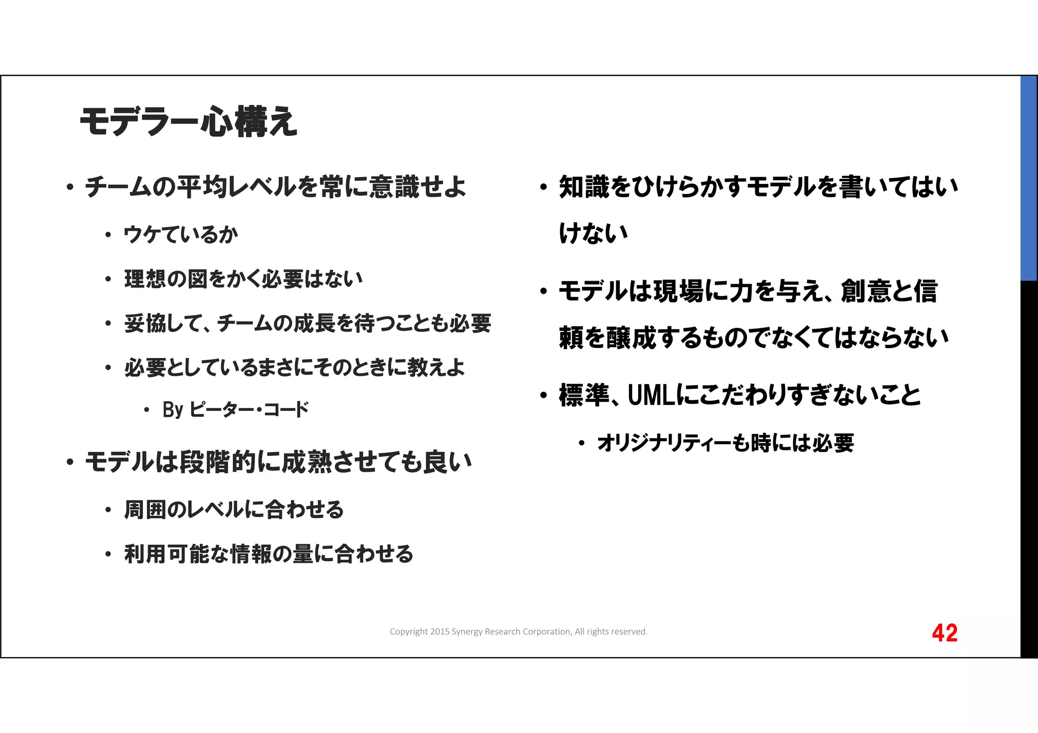 モデラー心構え
• チームの平均レベルを常に意識せよ
• ウケているか
• 理想の図をかく必要はない
• 妥協して、チームの成長を待つことも必要
• 必要としているまさにそのときに教えよ
• By ピーター・コード
• モデルは段階的に成熟させても良い
• 周囲のレベルに合わせる
• 利用可能な情報の量に合わせる
Copyright 2015 Synergy Research Corporation, All rights reserved.
42
• 知識をひけらかすモデルを書いてはい
けない
• モデルは現場に力を与え、創意と信
頼を醸成するものでなくてはならない
• 標準、UMLにこだわりすぎないこと
• オリジナリティーも時には必要
 