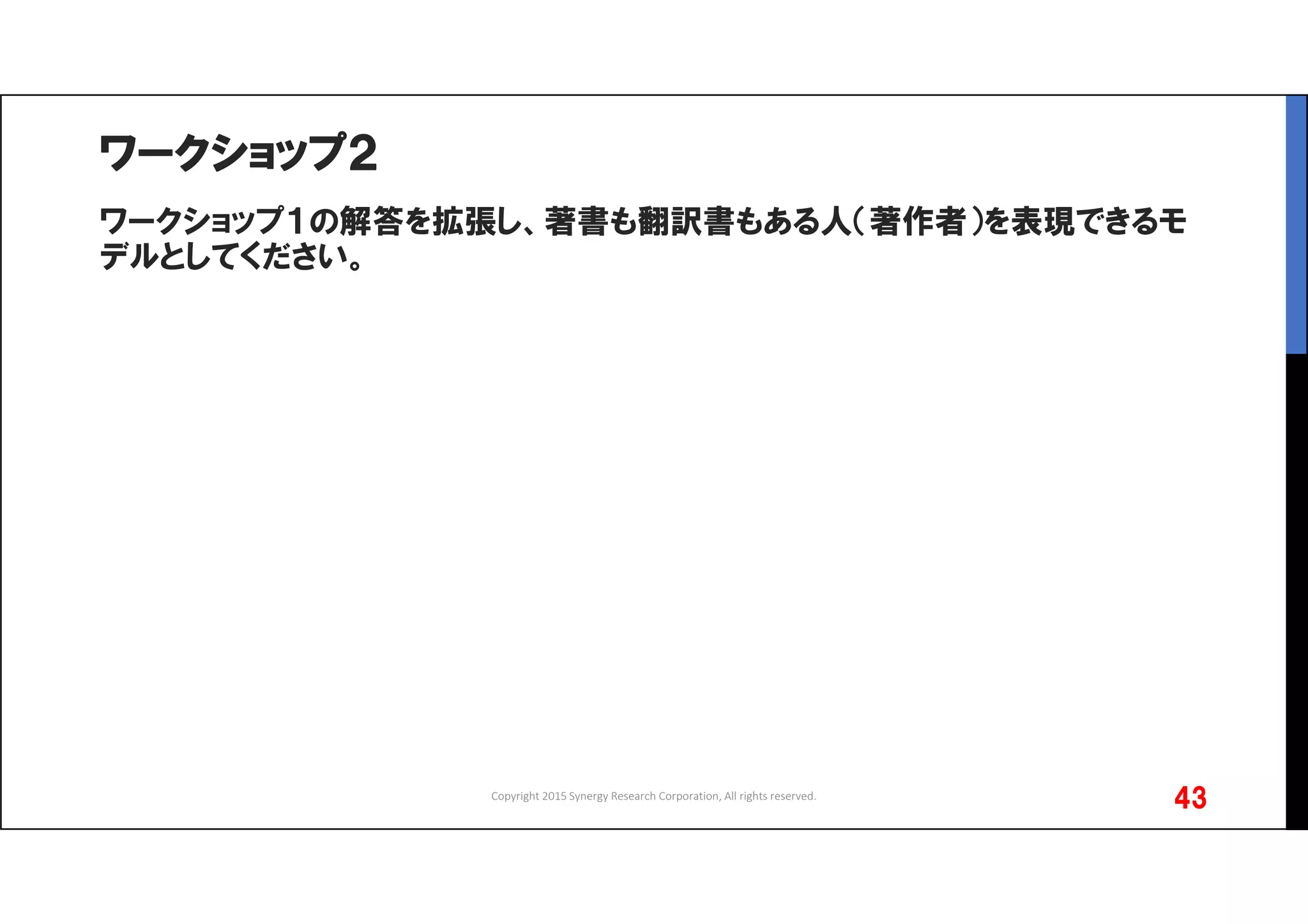 ワークショップ２
ワークショップ１の解答を拡張し、著書も翻訳書もある人（著作者）を表現できるモ
デルとしてください。
Copyright 2015 Synergy Research Corporation, All rights reserved.
43
 