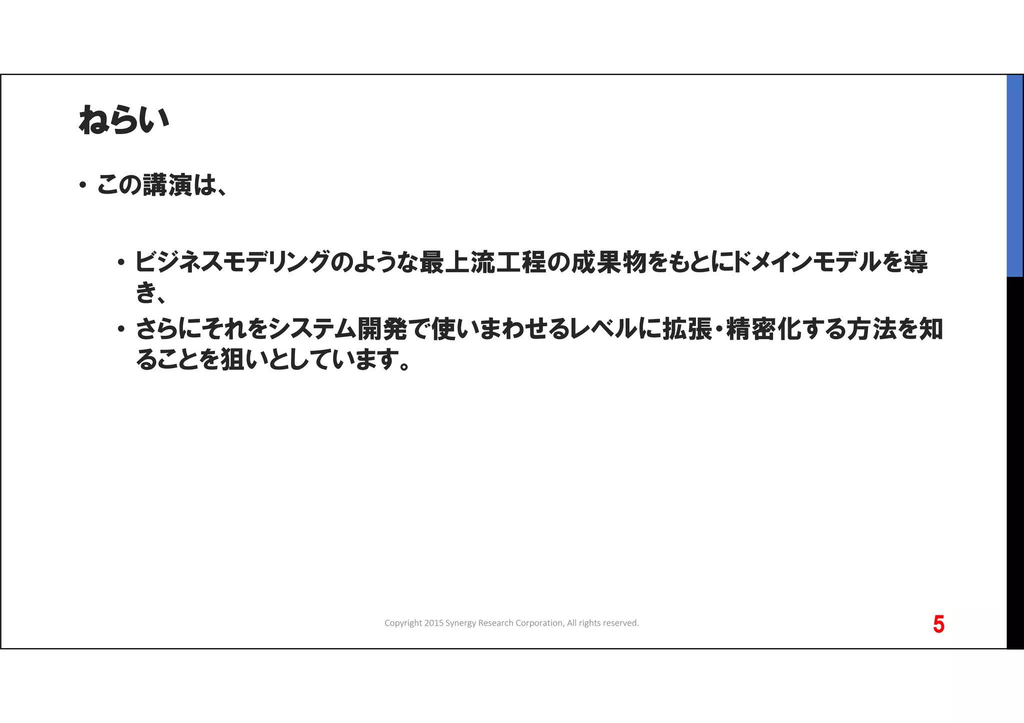 ねらい
• この講演は、
• ビジネスモデリングのような最上流工程の成果物をもとにドメインモデルを導
き、
• さらにそれをシステム開発で使いまわせるレベルに拡張・精密化する方法を知
ることを狙いとしています。
Copyright 2015 Synergy Research Corporation, All rights reserved.
5
 