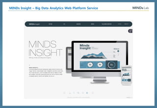 AI Platform Company
Big Data Analytics, Deep Learning, Artificial Intelligenceⓒ 2016, MindsLab. All Rights Reserved
4.Related Keyword Analysis
Related keywords are searched in real-time.
Competitors’ keywords can also be found
Provides Motion Mind Map which shows 2nd related
keywords categorized into person, product, location and
etc in real-time basis
실제로 이 기간 중 오프라인 매장을 이용한
쇼핑객수는 작년 같은 기간대비 감소
추운 겨울 대기시간이 길고 복잡한 매장을 직
접 방문하기 보다는, 손쉬운 모바일 쇼핑
Search The user can actively search keywords of their choice to find out related keywords,
sentimental information, social leader, and other recommended information.
MINDs Insight – Big Data Analytics Web Platform Service
 