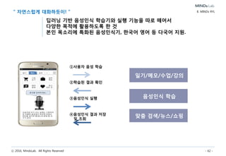 ⓒ 2016, MindsLab. All Rights Reserved - 62 -
MINDs Smart Drone 핵심기술 9. MINDs Smart Machine
음성인식 전자회로설계
얼굴인식
디자인
• 딥러닝을 통한 음성인식 기술
• 자연어처리 기술
• 지식베이스 기반의 Q&A 기술
• 사용자 얼굴 영상데이터
입력/처리 기술
• 사용자 얼굴추출 기술
• 사용자 얼굴인식 기술
• 강건/최적 기구설계 기술
• Design mock-up 설계 기술
• Working mock-up 설계 기술
소프트웨어설계
• 음성인식 전자회로 설계 기술
• 얼굴인식 전자회로 설계 기술
• 통신 전자회로 설계 기술
• 제어 전자회로 설계 기술
• 센서/구동기 전자회로 설계 기술
• Keyword Spotting
음성인식 S/W 기술
• 얼굴인식 S/W 기술
• 통신 S/W 기술
• 제어 S/W 기술
• SLAM(Simultaneous
Localization and Mapping)
S/W 기술
• 자율비행 S/W 기술
• 센서/구동기 S/W 기술
• 운영 S/W 기술
머신 제조
• 기구부품/전장부품 통합 조립 기술
• 머신 테스트를 통한 머신 성능분석 기술
고객만족(CS)
• 머신 고장 접수
• 머신 고장 유지보수
• 머신 고장 원인 규명
기구설계
• 사용자 편의성 고려한
드론 외관 디자인 기술
• Design mock-up 디자인 기술
• Working mock-up 디자인 기술
 