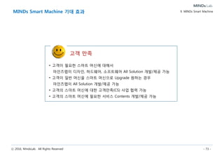 ⓒ 2016, MindsLab. All Rights Reserved - 73 -
엑소브레인 연구
엑소브레인 과제는 ‘세계 최고인공지능 기술 선도’라는 비전을 달성하기 위하여 미래
창조과학부 소프트웨어 분야의 국가 혁신기술 개발형 R&D 과제임.
과제의 목표는 ‘자연어를 이해하여 지식을 자가학습하며, 전문직종에 취업 가능 수준
의 인간과 기계의 지식소통이 가능한 지식과 지능이 진화하는 SW’인 엑소브레인 SW
를 개발하는 것으로 현재 엑소브레인 연구 과제 참여기업으로 연구중임.
엑소브레인 SW개발 프로젝트 마인즈랩 공동 참여
< 관련기사>
단계별 연구목표와 연구결과
지능 진화형 WiseQA 개념도
세부과제별 역할
엑소브레인 과제 참여
한국전자통신연구원과 기술협력 파트너십을 통해 엑소브레인 SW개발
프로젝트에 공동 참여하여 상시적인 핵심연구의 공동협력체계를
구축하고 있습니다.
10. About MindsLab
 