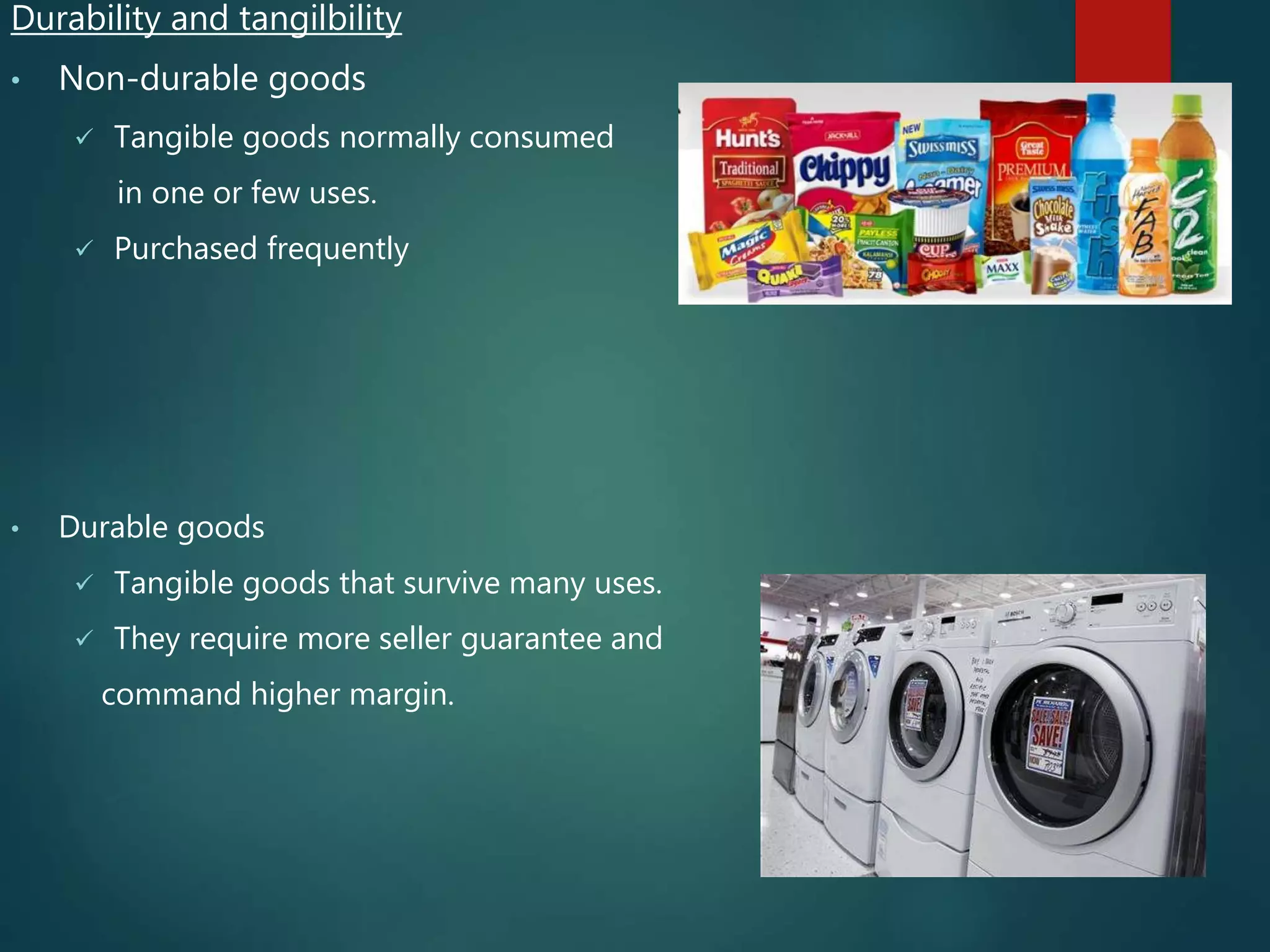 Durability and tangilbility
• Non-durable goods
 Tangible goods normally consumed
in one or few uses.
 Purchased frequently
• Durable goods
 Tangible goods that survive many uses.
 They require more seller guarantee and
command higher margin.
 