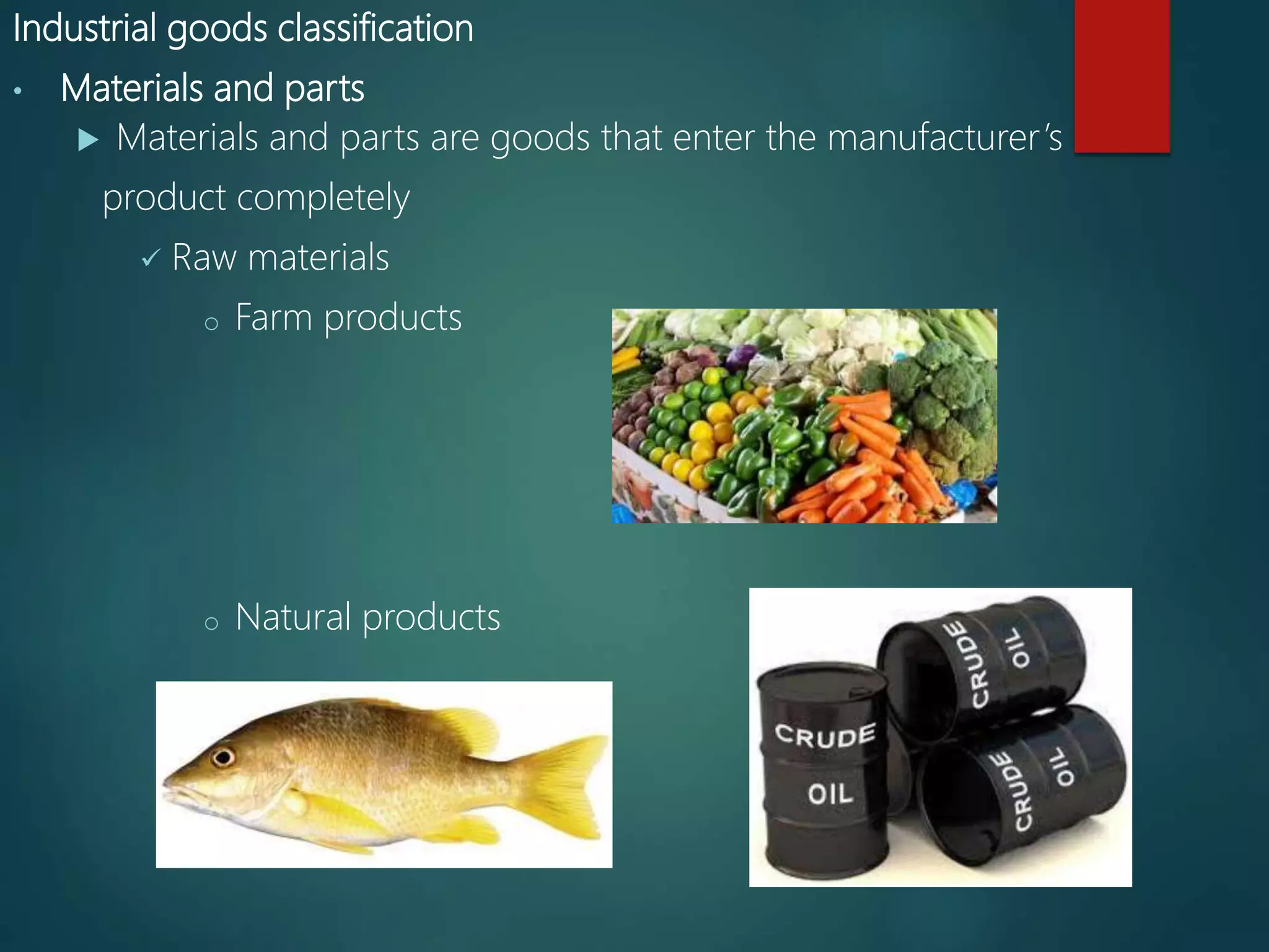 Industrial goods classification
• Materials and parts
 Materials and parts are goods that enter the manufacturer’s
product completely
 Raw materials
o Farm products
o Natural products
 