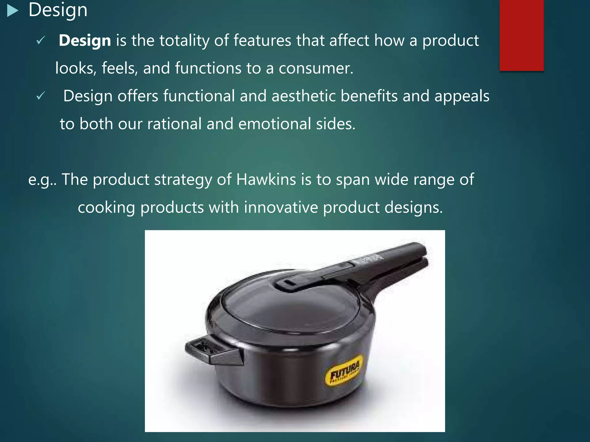  Design
 Design is the totality of features that affect how a product
looks, feels, and functions to a consumer.
 Design offers functional and aesthetic benefits and appeals
to both our rational and emotional sides.
e.g.. The product strategy of Hawkins is to span wide range of
cooking products with innovative product designs.
 
