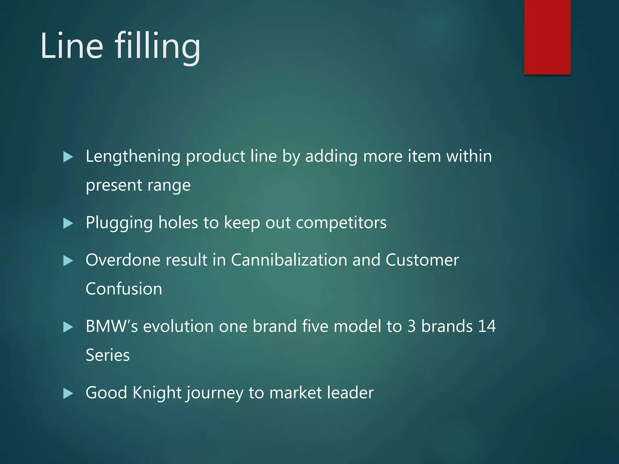 Line filling
 Lengthening product line by adding more item within
present range
 Plugging holes to keep out competitors
 Overdone result in Cannibalization and Customer
Confusion
 BMW’s evolution one brand five model to 3 brands 14
Series
 Good Knight journey to market leader
 