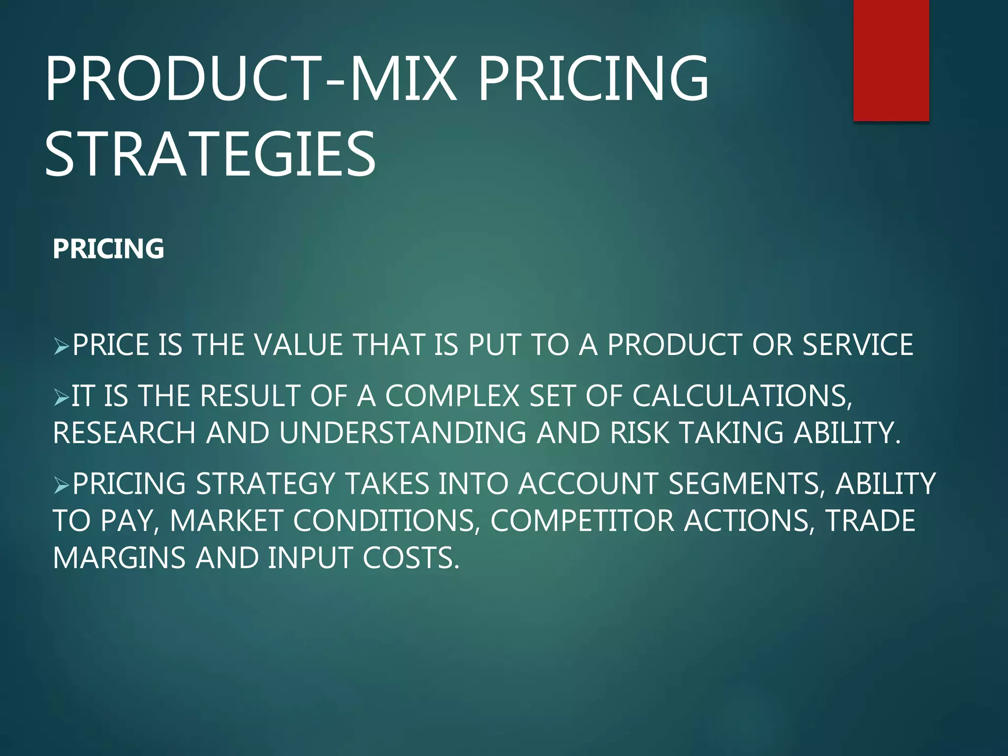 PRODUCT-MIX PRICING
STRATEGIES
PRICING
PRICE IS THE VALUE THAT IS PUT TO A PRODUCT OR SERVICE
IT IS THE RESULT OF A COMPLEX SET OF CALCULATIONS,
RESEARCH AND UNDERSTANDING AND RISK TAKING ABILITY.
PRICING STRATEGY TAKES INTO ACCOUNT SEGMENTS, ABILITY
TO PAY, MARKET CONDITIONS, COMPETITOR ACTIONS, TRADE
MARGINS AND INPUT COSTS.
 