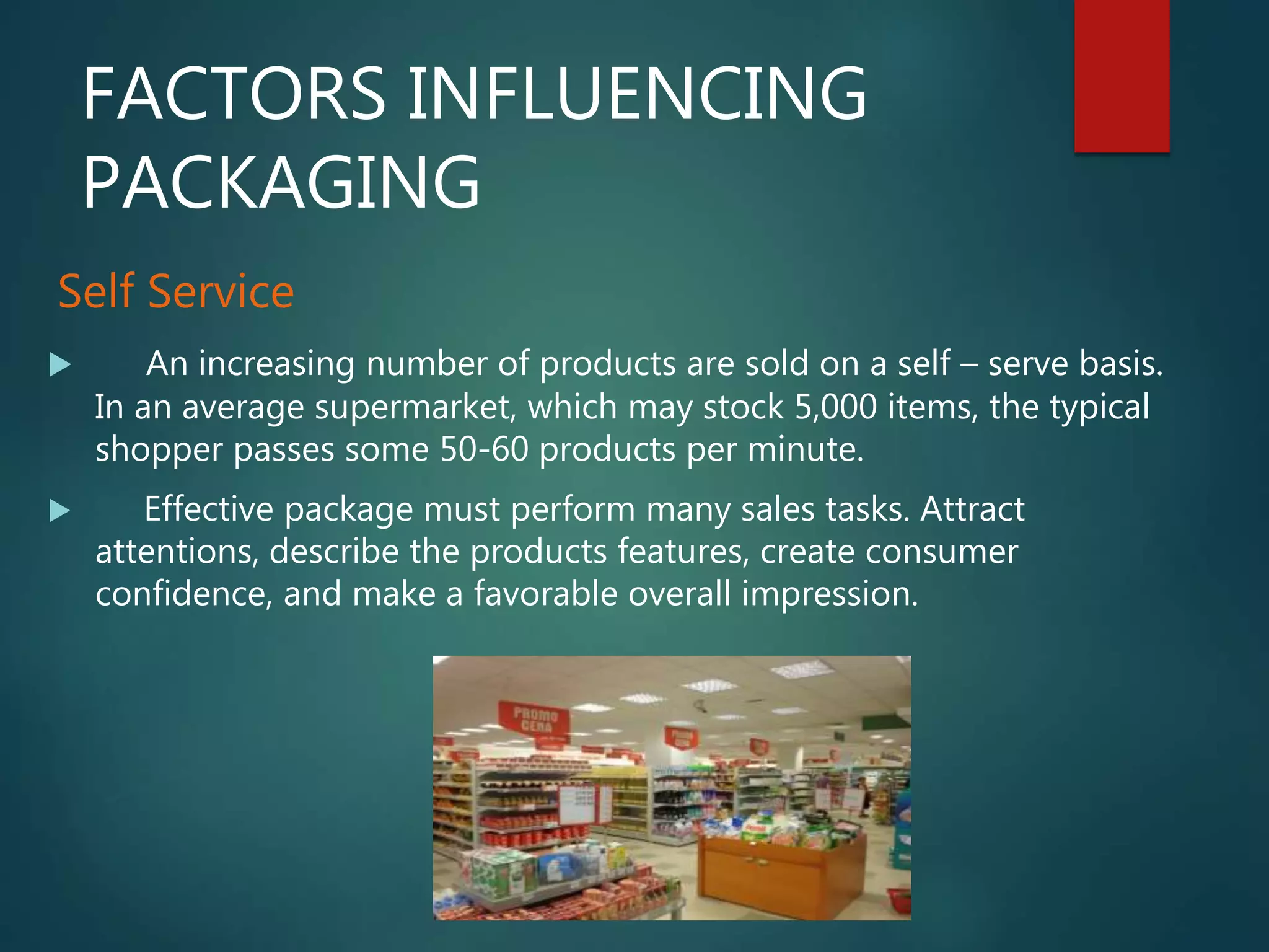 FACTORS INFLUENCING
PACKAGING
Self Service
 An increasing number of products are sold on a self – serve basis.
In an average supermarket, which may stock 5,000 items, the typical
shopper passes some 50-60 products per minute.
 Effective package must perform many sales tasks. Attract
attentions, describe the products features, create consumer
confidence, and make a favorable overall impression.
 