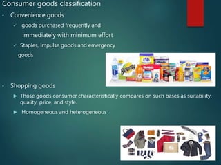 Consumer goods classification
• Convenience goods
 goods purchased frequently and
immediately with minimum effort
 Staples, impulse goods and emergency
goods
• Shopping goods
 Those goods consumer characteristically compares on such bases as suitability,
quality, price, and style.
 Homogeneous and heterogeneous
 