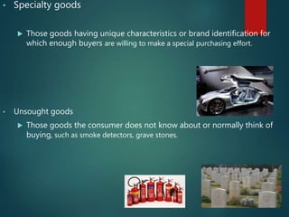 • Specialty goods
 Those goods having unique characteristics or brand identification for
which enough buyers are willing to make a special purchasing effort.
• Unsought goods
 Those goods the consumer does not know about or normally think of
buying, such as smoke detectors, grave stones.
 