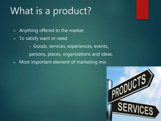 What is a product?
 Anything offered to the market
 To satisfy want or need
• Goods, services, experiences, events,
persons, places, organizations and ideas.
 Most important element of marketing mix
 