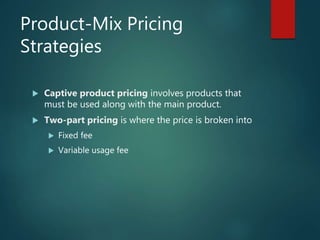 Product-Mix Pricing
Strategies
 Captive product pricing involves products that
must be used along with the main product.
 Two-part pricing is where the price is broken into
 Fixed fee
 Variable usage fee
 