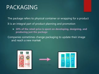 PACKAGING
The package refers to physical container or wrapping for a product
It is an integral part of product planning and promotion
 10% of the retail price is spent on developing, designing, and
producing just the package
Companies sometimes change packaging to update their image
and reach a new market
 