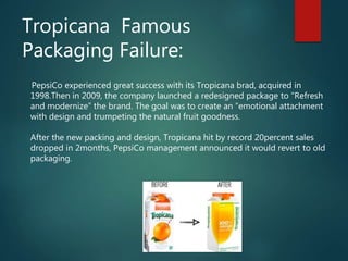 Tropicana Famous
Packaging Failure:
PepsiCo experienced great success with its Tropicana brad, acquired in
1998.Then in 2009, the company launched a redesigned package to “Refresh
and modernize” the brand. The goal was to create an “emotional attachment
with design and trumpeting the natural fruit goodness.
After the new packing and design, Tropicana hit by record 20percent sales
dropped in 2months, PepsiCo management announced it would revert to old
packaging.
 