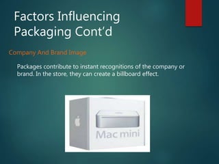 Factors Influencing
Packaging Cont’d
Company And Brand Image
Packages contribute to instant recognitions of the company or
brand. In the store, they can create a billboard effect.
 