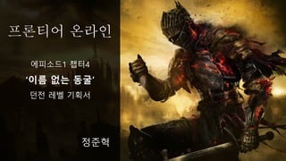 프론티어 온라인
정준혁
에피소드1 챕터4
‘이름 없는 동굴’
던전 레벨 기획서
 