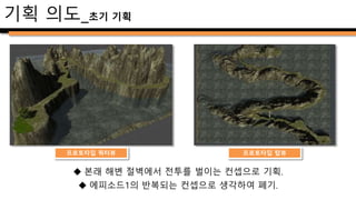  보스 전투 중심의 던전
– 에피소드1 챕터4의 마지막 던전이자 전투 컨텐츠.
– 보스전투 플레이타임을 전체 플레이타임의 1/3~1/2로 배분
 이전 던전 보스와 차별화
– 챕터3의 보스 몬스터 ‘크라켄’과 차별화.
– 부상을 입은 설정에 맞는 디자인 및 공격 패턴 추가.
 해안동굴 컨셉으로 디자인
– 기존의 개방된 지형과 달리 폐쇄적 공간으로 제작.
 플레이어 선택에 따라 난이도가 변화하는 분기 삽입
– 진행 경로를 이분화하여 획일적인 플레이 지양.
기획 의도_개요
 