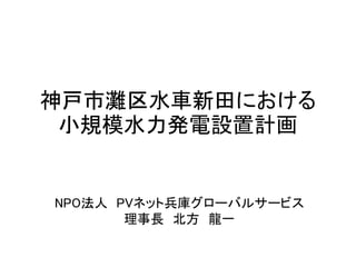 神戸市灘区水車新田における
小規模水力発電設置計画
NPO法人 PVネット兵庫グローバルサービス
理事長 北方 龍一
 