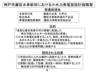水系河川名 ：都賀川水系 六甲川
取水地点 ：灘区水車新田滝の下近辺
発電設備設置場所 ：灘区水車新田宮坂近辺
「貴重な歴史資源や河川景観に配慮した
再生可能エネルギーの有効活用と啓発」
①小水力発電を設置することで、現在、未利用となっている
水のエネルギーを電力として有効活用を図る。
②市民への再生可能エネルギー啓発施設として地球温暖化
防止などの環境問題に貢献する
整備候補地
目的
①市民の目にふれる場所に設置することで、啓発効果が
期待でき、環境教育につなげることができる。
②景観に配慮して設備、周辺を一体的に整備することで
観光面でのＰＲ効果が高くなる。
期待される効果
神戸市灘区水車新田における小水力発電施設計画概要
６
 