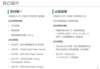 自己紹介
1
岩村雅一
大阪府立大学 大学院工学研究科 准教授
[主な研究分野]
• 文字認識
• 物体認識
• 視覚障害者支援システム
[主な受賞]
• 2006年：電子情報通信学会 論文賞
• 2007年：ICDAR Best Paper Award
• 2010年：DAS Best Paper Award
• 2011年：IAPR/ICDAR Young
Investigator Award
• 2017年：MVA Best Paper Award
山田良博
大阪府立大学 大学院工学研究科 D2
日本学術振興会 特別研究員
[主な研究分野]
• 深層学習を用いた一般物体認識
（CIFAR-100データセットにおいて、
世界一の認識精度を二度達成）
[主な受賞]
• 2016＆2017年度：電子情報通信学会
PRMU研究会 研究奨励賞（2年連続）
• 2017年：MIRU2017
インタラクティブ発表賞
 