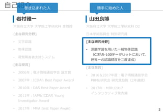 自己紹介
2
岩村雅一
大阪府立大学 大学院工学研究科 准教授
[主な研究分野]
• 文字認識
• 物体認識
• 視覚障害者支援システム
[主な受賞]
• 2006年：電子情報通信学会 論文賞
• 2007年：ICDAR Best Paper Award
• 2010年：DAS Best Paper Award
• 2011年：IAPR/ICDAR Young
Investigator Award
• 2017年：MVA Best Paper Award
山田良博
大阪府立大学 大学院工学研究科 D2
日本学術振興会 特別研究員
[主な研究分野]
• 深層学習を用いた一般物体認識
（CIFAR-100データセットにおいて、
世界一の認識精度を二度達成）
[主な受賞]
• 2016＆2017年度：電子情報通信学会
PRMU研究会 研究奨励賞（2年連続）
• 2017年：MIRU2017
インタラクティブ発表賞
勝手に始めた人巻き込まれた人
 