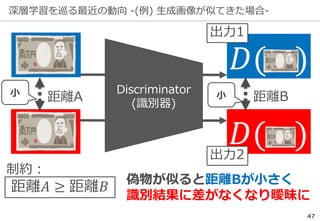 深層学習を巡る最近の動向 -(例) 生成画像が似てきた場合-
47
Discriminator
(識別器)
𝐷( )
𝐷( )
距離A 距離B
偽物が似ると距離Bが小さく
識別結果に差がなくなり曖昧に
出力1
出力2
距離𝐴 ≥ 距離𝐵
制約：
小 小
 
