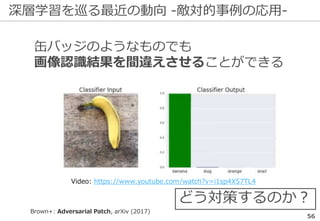 深層学習を巡る最近の動向 -敵対的事例の応用-
56
Brown+: Adversarial Patch, arXiv (2017)
缶バッジのようなものでも
画像認識結果を間違えさせることができる
どう対策するのか？
Video: https://www.youtube.com/watch?v=i1sp4X57TL4
 